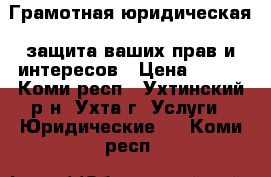 Грамотная юридическая  защита ваших прав и интересов › Цена ­ 500 - Коми респ., Ухтинский р-н, Ухта г. Услуги » Юридические   . Коми респ.